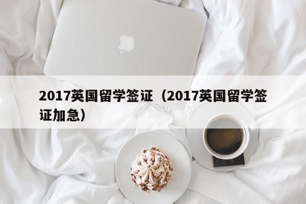 2017英国留学签证（2017英国留学签证加急）
