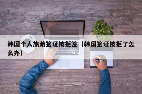 韩国个人旅游签证被拒签（韩国签证被拒了怎么办）