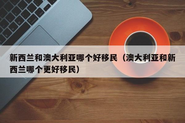 新西兰和澳大利亚哪个好移民（澳大利亚和新西兰哪个更好移民）