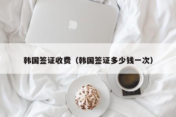 韩国签证收费（韩国签证多少钱一次）