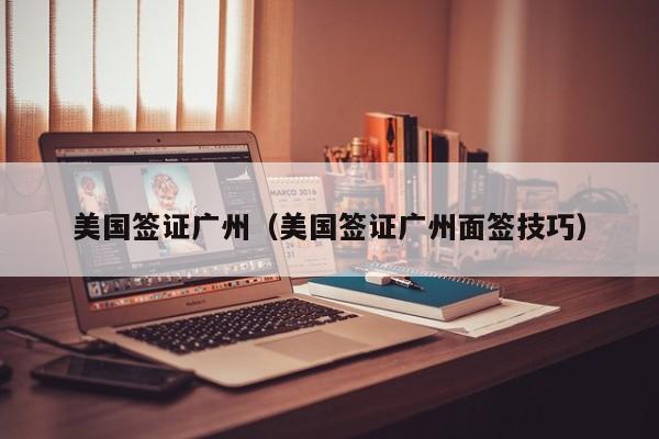 美国签证广州（美国签证广州面签技巧）