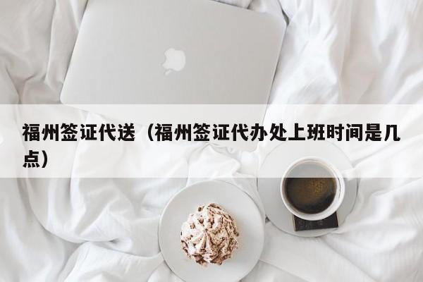 福州签证代送（福州签证代办处上班时间是几点）