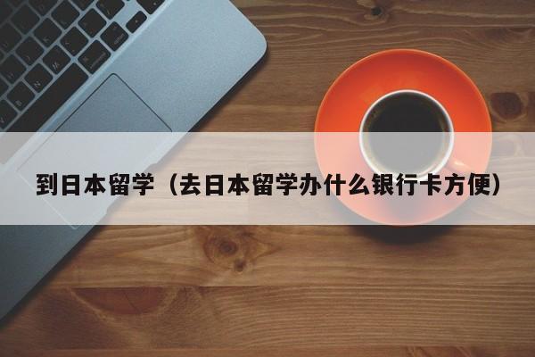 到日本留学（去日本留学办什么银行卡方便）