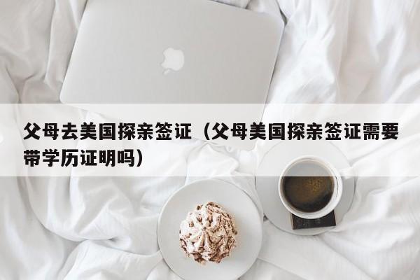父母去美国探亲签证（父母美国探亲签证需要带学历证明吗）