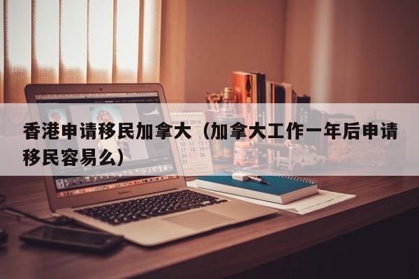 香港申请移民加拿大（加拿大工作一年后申请移民容易么）