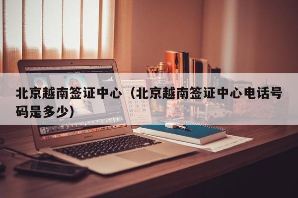 北京越南签证中心（北京越南签证中心电话号码是多少）