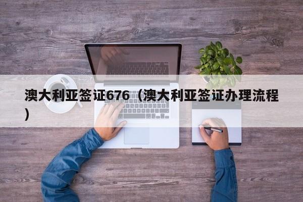澳大利亚签证676（澳大利亚签证办理流程）