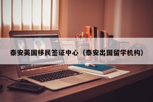 泰安英国移民签证中心（泰安出国留学机构）