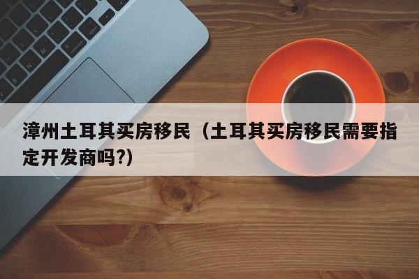 漳州土耳其买房移民（土耳其买房移民需要指定开发商吗?）