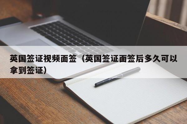 英国签证视频面签（英国签证面签后多久可以拿到签证）