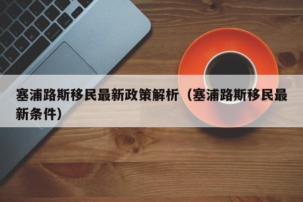 塞浦路斯移民最新政策解析（塞浦路斯移民最新条件）