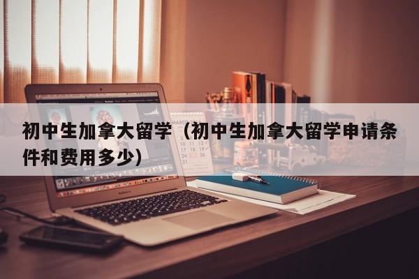初中生加拿大留学（初中生加拿大留学申请条件和费用多少）