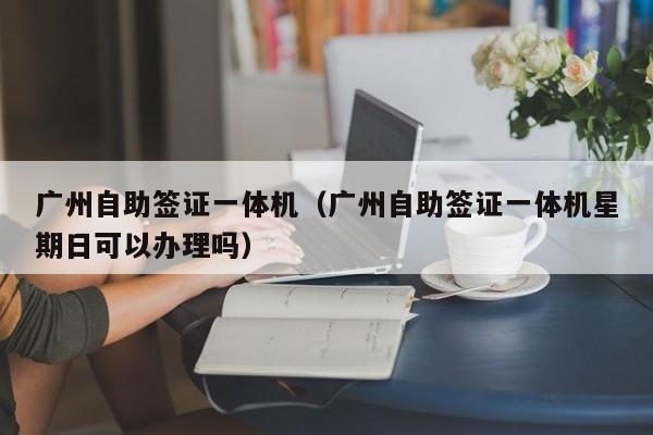 广州自助签证一体机（广州自助签证一体机星期日可以办理吗）