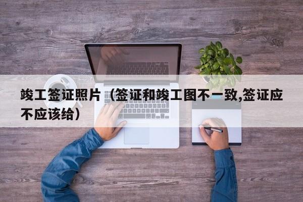 竣工签证照片（签证和竣工图不一致,签证应不应该给）