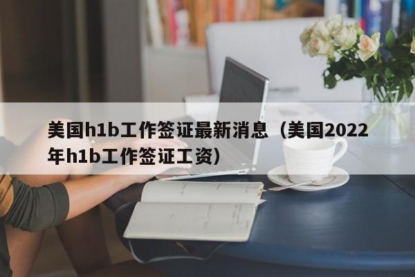 美国h1b工作签证最新消息（美国2022年h1b工作签证工资）