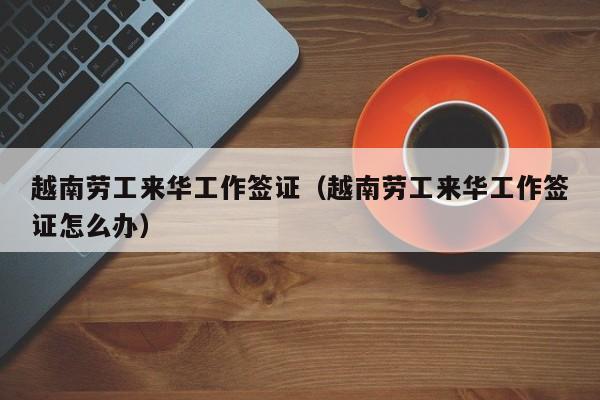 越南劳工来华工作签证（越南劳工来华工作签证怎么办）
