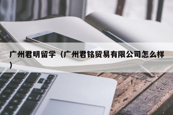 广州君明留学（广州君铭贸易有限公司怎么样）