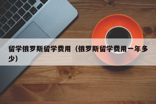 留学俄罗斯留学费用（俄罗斯留学费用一年多少）