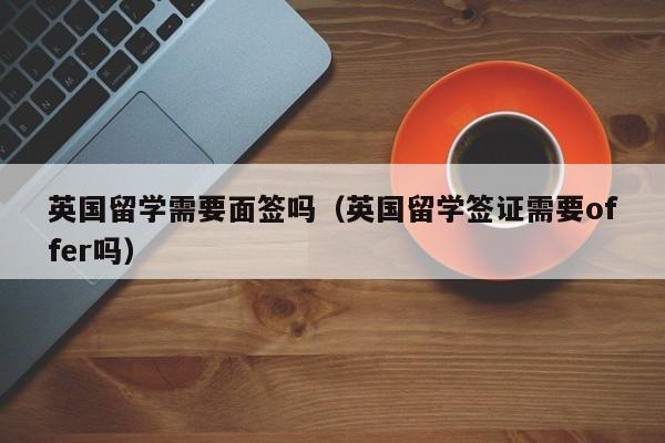 英国留学需要面签吗（英国留学签证需要offer吗）