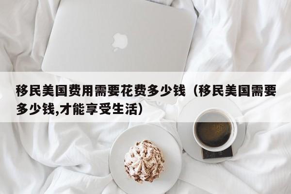 移民美国费用需要花费多少钱（移民美国需要多少钱,才能享受生活）