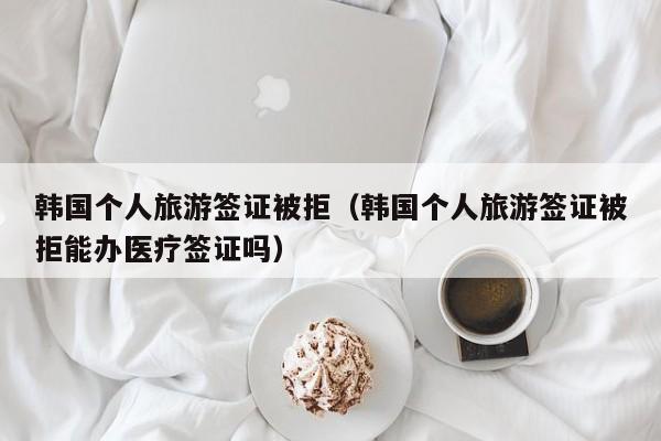 韩国个人旅游签证被拒（韩国个人旅游签证被拒能办医疗签证吗）