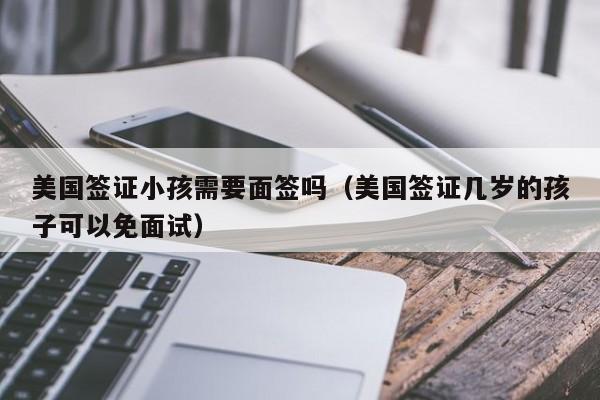 美国签证小孩需要面签吗（美国签证几岁的孩子可以免面试）