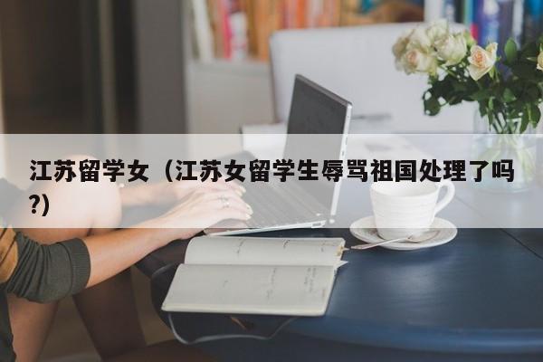 江苏留学女（江苏女留学生辱骂祖国处理了吗?）
