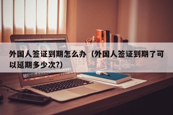 外国人签证到期怎么办（外国人签证到期了可以延期多少次?）
