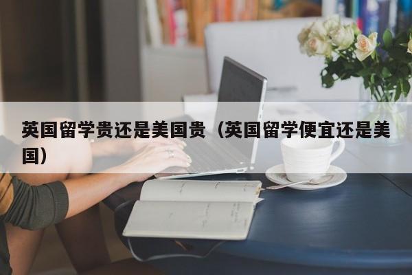 英国留学贵还是美国贵（英国留学便宜还是美国）