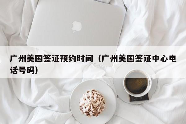 广州美国签证预约时间（广州美国签证中心电话号码）
