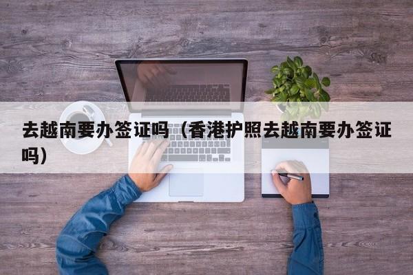 去越南要办签证吗（香港护照去越南要办签证吗）