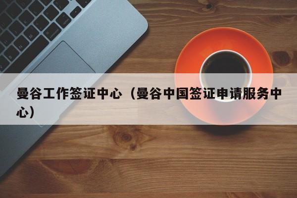 曼谷工作签证中心（曼谷中国签证申请服务中心）