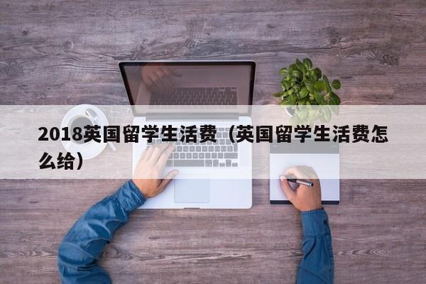 2018英国留学生活费（英国留学生活费怎么给）