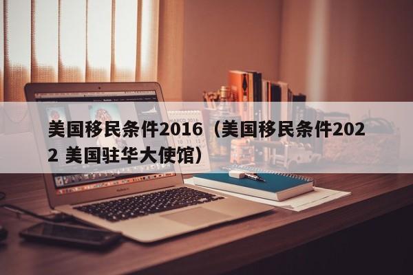 美国移民条件2016（美国移民条件2022 美国驻华大使馆）
