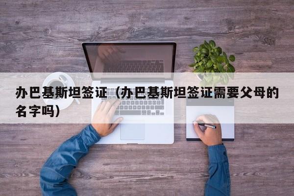 办巴基斯坦签证（办巴基斯坦签证需要父母的名字吗）