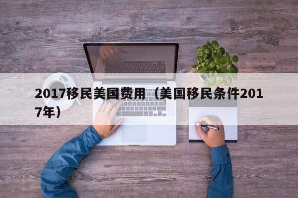 2017移民美国费用（美国移民条件2017年）