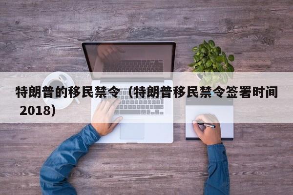 特朗普的移民禁令（特朗普移民禁令签署时间 2018）