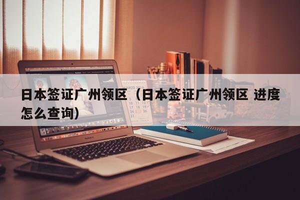 日本签证广州领区（日本签证广州领区 进度怎么查询）