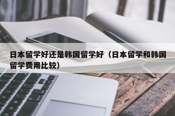 日本留学好还是韩国留学好（日本留学和韩国留学费用比较）