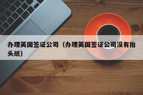 办理英国签证公司（办理英国签证公司没有抬头纸）