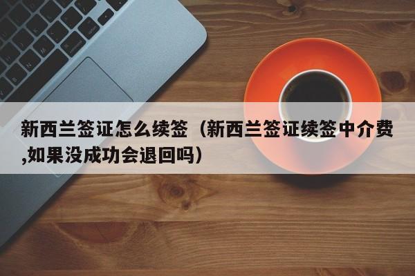 新西兰签证怎么续签（新西兰签证续签中介费,如果没成功会退回吗）