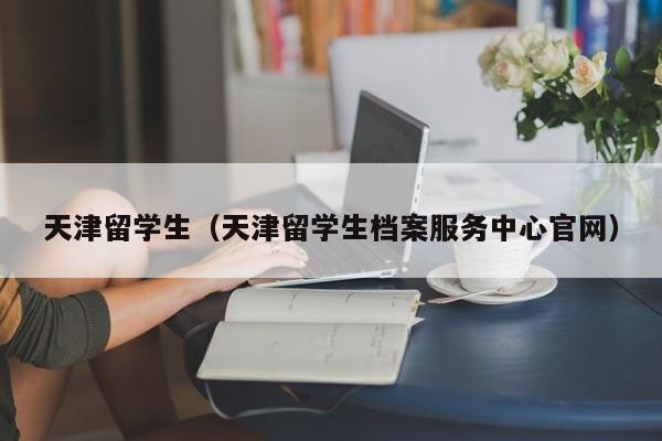 天津留学生（天津留学生档案服务中心官网）