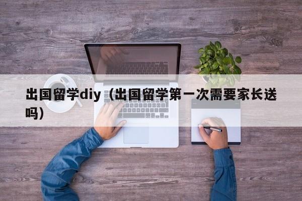 出国留学diy（出国留学第一次需要家长送吗）