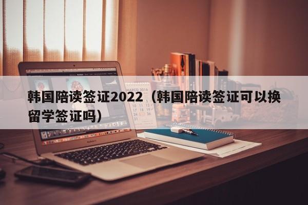 韩国陪读签证2022（韩国陪读签证可以换留学签证吗）