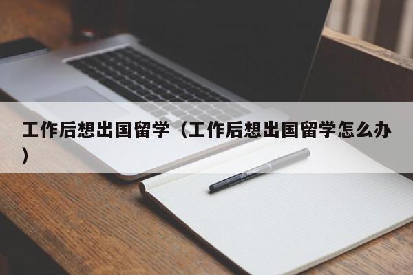工作后想出国留学（工作后想出国留学怎么办）