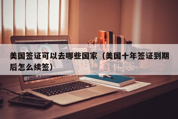 美国签证可以去哪些国家（美国十年签证到期后怎么续签）