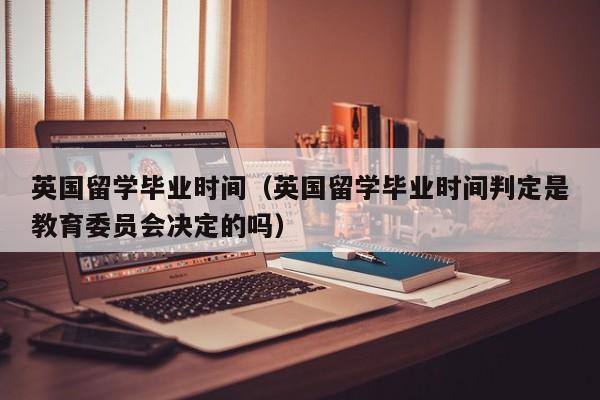 英国留学毕业时间（英国留学毕业时间判定是教育委员会决定的吗）