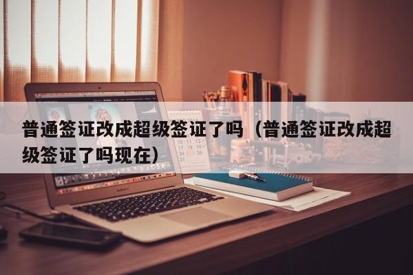 普通签证改成超级签证了吗（普通签证改成超级签证了吗现在）
