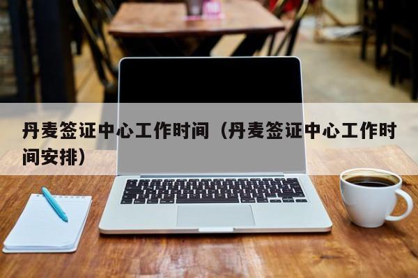 丹麦签证中心工作时间（丹麦签证中心工作时间安排）