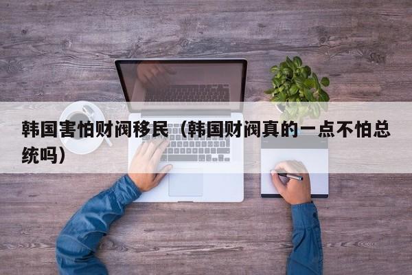 韩国害怕财阀移民（韩国财阀真的一点不怕总统吗）